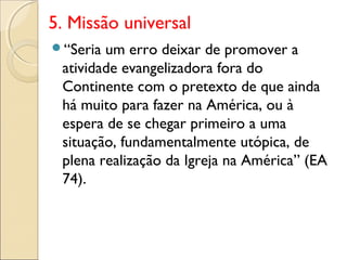 5. Missão universal
“Seria um erro deixar de promover a
 atividade evangelizadora fora do
 Continente com o pretexto de que ainda
 há muito para fazer na América, ou à
 espera de se chegar primeiro a uma
 situação, fundamentalmente utópica, de
 plena realização da Igreja na América” (EA
 74).
 