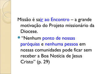 Missão é sair ao Encontro – a grande
 motivação do Projeto missionário da
 Diocese.
“Nenhum ponto de nossas
 paróquias e nenhuma pessoa em
 nossas comunidades pode ficar sem
 receber a Boa Notícia de Jesus
 Cristo” (p. 29)
 