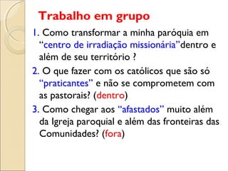 Trabalho em grupo
1. Como transformar a minha paróquia em
  “centro de irradiação missionária”dentro e
  além de seu território ?
2. O que fazer com os católicos que são só
  “praticantes” e não se comprometem com
  as pastorais? (dentro)
3. Como chegar aos “afastados” muito além
  da Igreja paroquial e além das fronteiras das
  Comunidades? (fora)
 