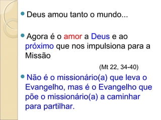 Deus   amou tanto o mundo...

Agora é o amor a Deus e ao
 próximo que nos impulsiona para a
 Missão
                     (Mt 22, 34-40)
Não  é o missionário(a) que leva o
 Evangelho, mas é o Evangelho que
 põe o missionário(a) a caminhar
 para partilhar.
 