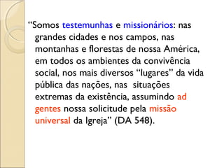 “Somos testemunhas e missionários: nas
  grandes cidades e nos campos, nas
  montanhas e florestas de nossa América,
  em todos os ambientes da convivência
  social, nos mais diversos “lugares” da vida
  pública das nações, nas situações
  extremas da existência, assumindo ad
  gentes nossa solicitude pela missão
  universal da Igreja” (DA 548).
 