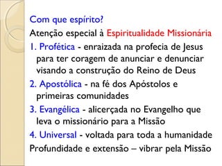 Com que espírito?
Atenção especial à Espiritualidade Missionária
1. Profética - enraizada na profecia de Jesus
  para ter coragem de anunciar e denunciar
  visando a construção do Reino de Deus
2. Apostólica - na fé dos Apóstolos e
  primeiras comunidades
3. Evangélica - alicerçada no Evangelho que
  leva o missionário para a Missão
4. Universal - voltada para toda a humanidade
Profundidade e extensão – vibrar pela Missão
 