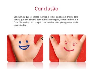 Conclusão
Concluímos que a Missão Sorriso é uma associação criada pela
Sonae, que em parceria com outras associações, como a Unicef e a
Cruz Vermelha, faz chegar um sorriso aos portugueses mais
necessitados.
 