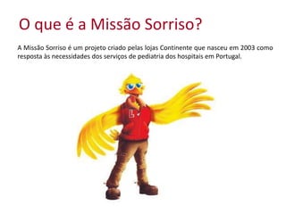 O que é a Missão Sorriso?
A Missão Sorriso é um projeto criado pelas lojas Continente que nasceu em 2003 como
resposta às necessidades dos serviços de pediatria dos hospitais em Portugal.
 