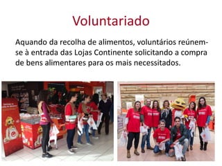 Voluntariado
Aquando da recolha de alimentos, voluntários reúnem-
se à entrada das Lojas Continente solicitando a compra
de bens alimentares para os mais necessitados.
 