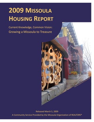 2009 MISSOULA  
    HOUSING REPORT 
    Current Knowledge, Common Vision:  
    Growing a Missoula to Treasure 




                                                                                                                              T 
                                                                                                                    la    M
                                                                                                                 ou
                                                                                                           M iss
                                                                                                       ts, 
                                                                                                  en
                                                                                            rtm
                                                                                       pa
                                                                                   st A
                                                                        ld    Du
                                                                     Go




                             Released March 5, 2009 
      A Community Service Provided by the Missoula Organization of REALTORS® 
 
 