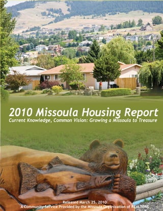 2010 Missoula Housing Report
Current Knowledge, Common Vision: Growing a Missoula to Treasure




                           Released March 25, 2010
     A Community Service Provided by the Missoula Organization of REALTORS
 