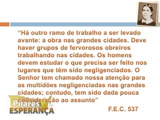	“Há outro ramo de trabalho a ser levado avante: a obra nas grandes cidades. Deve haver grupos de fervorosos obreiros trabalhando nas cidades. Os homens devem estudar o que precisa ser feito nos lugares que têm sido negligenciados. O Senhor tem chamado nossa atenção para as multidões negligenciadas nas grandes cidades; contudo, tem sido dada pouca consideração ao assunto” F.E.C. 537