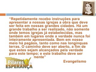 	“Repetidamente recebo instruções para apresentar a nossas igrejas a obra que deve ser feita em nossas grandes cidades. Há um grande trabalho a ser realizado, não somente onde temos igrejas já estabelecidas, mas também em lugares onde a verdade nunca foi inteiramente apresentada. Bem em nosso meio há pagãos, tanto como nas longínquas terras. O caminho deve ser aberto, a fim de que estes sejam alcançados pela verdade para este tempo; e este trabalho deve ser feito imediatamente”							Evangelismo 32
