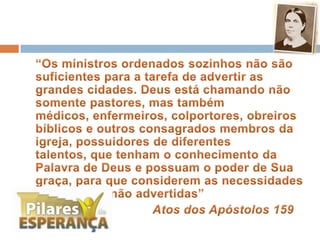 	“Os ministros ordenados sozinhos não são suficientes para a tarefa de advertir as grandes cidades. Deus está chamando não somente pastores, mas também médicos, enfermeiros, colportores, obreiros bíblicos e outros consagrados membros da igreja, possuidores de diferentes talentos, que tenham o conhecimento da Palavra de Deus e possuam o poder de Sua graça, para que considerem as necessidades das cidades não advertidas”Atos dos Apóstolos 159