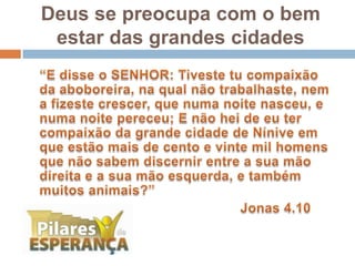 Deus se preocupa com o bem estar das grandes cidades	“E disse o SENHOR: Tiveste tu compaixão da aboboreira, na qual não trabalhaste, nem a fizeste crescer, que numa noite nasceu, e numa noite pereceu; E não hei de eu ter compaixão da grande cidade de Nínive em que estão mais de cento e vinte mil homens que não sabem discernir entre a sua mão direita e a sua mão esquerda, e também muitos animais?” 							Jonas 4.10 
