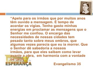 	“Apelo para os irmãos que por muitos anos têm ouvido a mensagem. É tempo de acordar os vigias. Tenho gasto minhas energias em proclamar as mensagens que o Senhor me confiou. O encargo das necessidades de nossas cidades tem pesado tanto sobre meus ombros, que algumas vezes parecia que eu ia morrer. Que o Senhor dê sabedoria a nossos irmãos, para que eles saibam como levar avante a obra,  em harmonia com a vontade de Deus”						Evangelismo 35