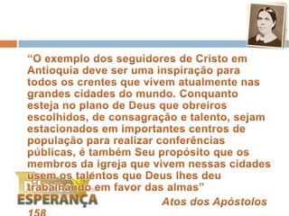 	“O exemplo dos seguidores de Cristo em Antioquia deve ser uma inspiração para todos os crentes que vivem atualmente nas grandes cidades do mundo. Conquanto esteja no plano de Deus que obreiros escolhidos, de consagração e talento, sejam estacionados em importantes centros de população para realizar conferências públicas, é também Seu propósito que os membros da igreja que vivem nessas cidades usem os talentos que Deus lhes deu trabalhando em favor das almas”Atos dos Apóstolos 158