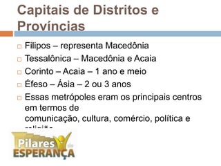 Capitais de Distritos e ProvínciasFilipos – representa MacedôniaTessalônica – Macedônia e AcaiaCorinto – Acaia – 1 ano e meioÉfeso – Ásia – 2 ou 3 anosEssas metrópoles eram os principais centros em termos de comunicação, cultura, comércio, política e religião.