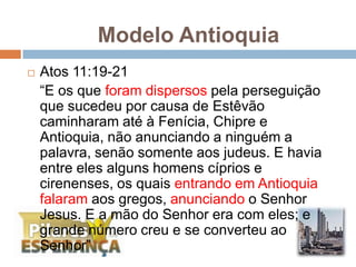 Modelo Antioquia Atos 11:19-21	“E os que foram dispersos pela perseguição que sucedeu por causa de Estêvão caminharam até à Fenícia, Chipre e Antioquia, não anunciando a ninguém a palavra, senão somente aos judeus. E havia entre eles alguns homens cíprios e cirenenses, os quais entrando em Antioquia falaram aos gregos, anunciando o Senhor Jesus. E a mão do Senhor era com eles; e grande número creu e se converteu ao Senhor”
