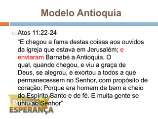 Atos 11:22-24	“E chegou a fama destas coisas aos ouvidos da igreja que estava em Jerusalém; e enviaram Barnabé a Antioquia. O qual, quando chegou, e viu a graça de Deus, se alegrou, e exortou a todos a que permanecessem no Senhor, com propósito de coração; Porque era homem de bem e cheio do Espírito Santo e de fé. E muita gente se uniu ao Senhor”Modelo Antioquia 