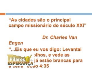 	“As cidades são o principal campo missionário do século XXI” 	Dr. Charles Van Engen	“...Eis que eu vos digo: Levantai os vossos olhos, e vede as terras, que já estão brancas para a ceifa” João 4:35