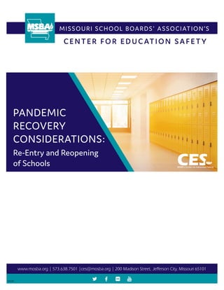 MISSOURI SCHOOL BOARDS' ASSOCIATION’S
PANDEMIC
RECOVERY
CONSIDERATIONS:
www.mosba.org | 573.638.7501 |ces@mosba.org | 200 Madison Street, Jefferson City, Missouri 65101
5.8.20
Re-Entry and Reopening
of Schools
CENTER FOR EDUCATION SAFETY
 