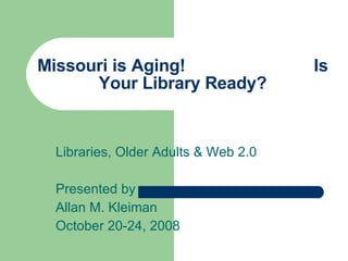 Missouri is Aging!  Is Your Library Ready? Libraries, Older Adults & Web 2.0 Presented by Allan M. Kleiman October 20-24, 2008 