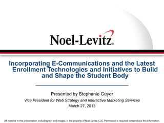 All material in this presentation, including text and images, is the property of Noel-Levitz, LLC. Permission is required to reproduce this information.
Incorporating E-Communications and the Latest
Enrollment Technologies and Initiatives to Build
and Shape the Student Body
Presented by Stephanie Geyer
Vice President for Web Strategy and Interactive Marketing Services
March 27, 2013
 