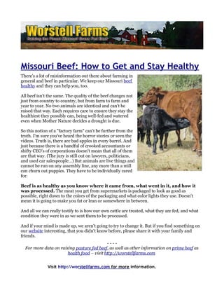 Missouri Beef: How to Get and Stay Healthy
There's a lot of misinformation out there about farming in
general and beef in particular. We keep our Missouri beef
healthy and they can help you, too.

All beef isn't the same. The quality of the beef changes not
just from country to country, but from farm to farm and
year to year. No two animals are identical and can't be
raised that way. Each requires care to ensure they stay the
healthiest they possibly can, being well-fed and watered
even when Mother Nature decides a drought is due.

So this notion of a "factory farm" can't be further from the
truth. I'm sure you've heard the horror stories or seen the
videos. Truth is, there are bad apples in every barrel. And
just because there is a handful of crooked accountants or
shifty CEO's of corporations doesn't mean that all of them
are that way. (The jury is still out on lawyers, politicians,
and used car salespeople...) But animals are live things and
cannot be run on any assembly line, any more than a mill
can churn out puppies. They have to be individually cared
for.

Beef is as healthy as you know where it came from, what went in it, and how it
was processed. The meat you get from supermarkets is packaged to look as good as
possible, right down to the colors of the packaging and what color lights they use. Doesn't
mean it is going to make you fat or lean or somewhere in between.

And all we can really testify to is how our own cattle are treated, what they are fed, and what
condition they were in as we sent them to be processed.

And if your mind is made up, we aren't going to try to change it. But if you find something on
our website interesting, that you didn't know before, please share it with your family and
friends.
                                            ----
  For more data on raising pasture fed beef, as well as other information on prime beef as
                       health food – visit http://worstellfarms.com


              Visit http://worstellfarms.com for more information.
 