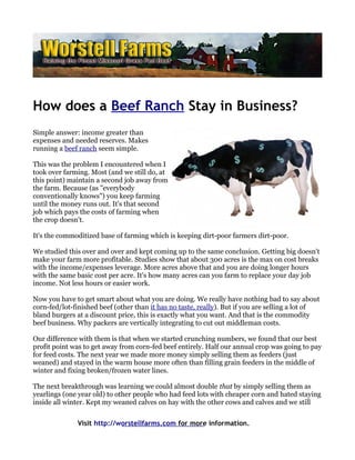 How does a Beef Ranch Stay in Business?
Simple answer: income greater than
expenses and needed reserves. Makes
running a beef ranch seem simple.

This was the problem I encountered when I
took over farming. Most (and we still do, at
this point) maintain a second job away from
the farm. Because (as "everybody
conventionally knows") you keep farming
until the money runs out. It's that second
job which pays the costs of farming when
the crop doesn't.

It's the commoditized base of farming which is keeping dirt-poor farmers dirt-poor.

We studied this over and over and kept coming up to the same conclusion. Getting big doesn't
make your farm more profitable. Studies show that about 300 acres is the max on cost breaks
with the income/expenses leverage. More acres above that and you are doing longer hours
with the same basic cost per acre. It's how many acres can you farm to replace your day job
income. Not less hours or easier work.

Now you have to get smart about what you are doing. We really have nothing bad to say about
corn-fed/lot-finished beef (other than it has no taste, really). But if you are selling a lot of
bland burgers at a discount price, this is exactly what you want. And that is the commodity
beef business. Why packers are vertically integrating to cut out middleman costs.

Our difference with them is that when we started crunching numbers, we found that our best
profit point was to get away from corn-fed beef entirely. Half our annual crop was going to pay
for feed costs. The next year we made more money simply selling them as feeders (just
weaned) and stayed in the warm house more often than filling grain feeders in the middle of
winter and fixing broken/frozen water lines.

The next breakthrough was learning we could almost double that by simply selling them as
yearlings (one year old) to other people who had feed lots with cheaper corn and hated staying
inside all winter. Kept my weaned calves on hay with the other cows and calves and we still


              Visit http://worstellfarms.com for more information.
 