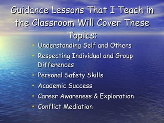 Guidance Lessons That I Teach in the Classroom Will Cover These Topics: Understanding Self and Others Respecting Individual and Group Differences Personal Safety Skills Academic Success Career Awareness & Exploration Conflict Mediation 