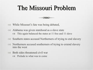 The Missouri Problem While Missouri’s fate was being debated, Alabama was given statehood as a slave state This again balanced the states at 11 free and 11 slave Southern states accused Northerners of trying to end slavery Northerners accused southerners of trying to extend slavery into the west Both sides threatened civil war Prelude to what was to come 