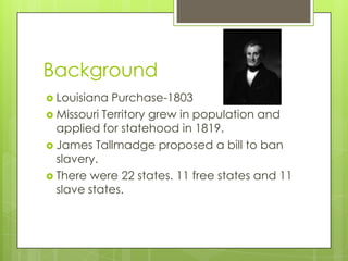 Background
Louisiana Purchase-1803
Missouri Territory grew in population and
applied for statehood in 1819.
James Tallmadge proposed a bill to ban
slavery.
There were 22 states. 11 free states and 11
slave states.