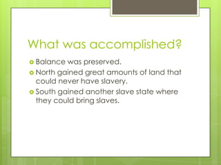 What was accomplished?
Balance was preserved.
North gained great amounts of land that
could never have slavery.
South gained another slave state where
they could bring slaves.