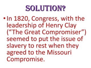 Solution?
• In 1820, Congress, with the
leadership of Henry Clay
(“The Great Compromiser”)
seemed to put the issue of
slavery to rest when they
agreed to the Missouri
Compromise.