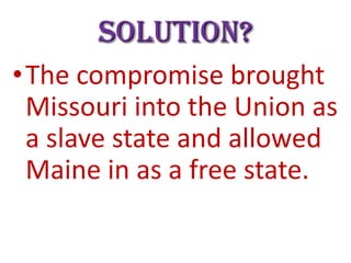 Solution?
•The compromise brought
Missouri into the Union as
a slave state and allowed
Maine in as a free state.
