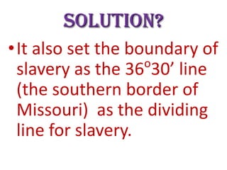 Solution?
•It also set the boundary of
o
slavery as the 36 30’ line
(the southern border of
Missouri) as the dividing
line for slavery.
