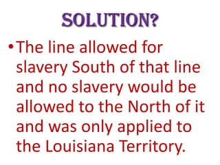 Solution?
•The line allowed for
slavery South of that line
and no slavery would be
allowed to the North of it
and was only applied to
the Louisiana Territory.