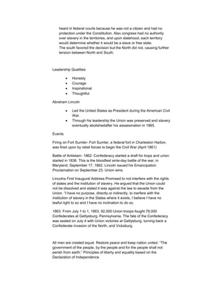 heard in federal courts because he was not a citizen and had no
    protection under the Constitution. Also congress had no authority
    over slavery in the territories, and upon statehood, each territory
    would determine whether it would be a slave or free state.
    The south favored the decision but the North did not, causing further
    tension between North and South.



Leadership Qualities

            Honesty
            Courage
            Inspirational
            Thoughtful

Abraham Lincoln

            Led the United States as President during the American Civil
            War.
            Through his leadership the Union was preserved and slavery
            eventually abolishedafter his assassination in 1865.

Events

Firing on Fort Sumter- Fort Sumter, a federal fort in Charleston Harbor,
was fired upon by rebel forces to begin the Civil War (April 1861)

Battle of Antietam- 1862: Confederacy started a draft for trops and union
started in 1836. This is the bloodfest sinle-day battle of the war, in
Maryland, September 17, 1862. Lincoln issued his Emancipation
Proclamation on September 23. Union wins.

Lincolns First Inaugural Address Promised to not interfere with the rights
of states and the institution of slavery. He argued that the Union could
not be dissolved and stated it was against the law to secede from the
Union. “I have no purpose, directly or indirectly, to inerfere with the
institution of slavery in the States where it exists, I believe I have no
lawful right to so and I have no inclination to do so.

1863: From July 1 to 1, 1863, 92,000 Union troops fought 76,000
Confederates at Gettysburg, Pennsylvania. The fate of the Confederacy
was sealed on July 4 with Union victories at Gettysburg, turning back a
Confederate invasion of the North, and Vicksburg.



All men are created equal. Restore peace and keep nation united. “The
government of the people, by the people and for the people shall not
perish from earth.” Principles of liberty and equality based on the
Declaration of Independence
 