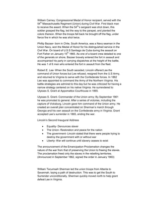 William Carney: Congressional Medal of Honor recipient, served with the
   th
54 Massachusetts Regiment (Union) during Civil War. First black man
                                    th
to receive the award. When the 54 ’s sergeant was shot down, this
soldier grasped the flag, led the way to the parapet, and planted the
colors thereon. When the troops fell back he brought off the flag, under
fierce fire in which he was shot twice.

Phillip Bazaar- born in Chile, South America, was a Navy seaman in the
Union Navy, won the Medal of Honor for his distinguished service in the
Civil War. On board of U.S.S Santiago de Cuba during the assault on
                          th
Fort Fisher on January 15 1865. As one of a board crew detailed to one
of the generals on shore, Bazaar bravely entered the fort in assault and
accompanied his party in carrying dispatches at the height of the battle.
He was 1 of 6 men who entered the fort in assault from the fleet.

Robert E. Lee- When the South seceded, Lincoln offered Lee the
command of Union forces but Lee refused, resigned from the U.S Army,
and returned to Virginia to serve with the Confederate forces. In 1862
Lee was appointed to command the Army of the Northern Virginia. His
battle strategies are admired to this day but he was criticized for having a
narrow strategy centered on his native Virginia. He surrendered to
Ulysses S. Grant at Appomattox Courthouse in 1865.

Ulysses S. Grant- Commander of the Union army; By September 1861
he was promoted to general. After a series of victories, including the
capture of Vicksburg, Lincoln gave him command of the Union army. He
created an overall plan concentrated on Sherman’s march through
Georgia and his own assault on the Confederate army in Virginia. Grant
accepted Lee’s surrender in 1865, ending the war.

Lincoln’s Second Inaugural Address

        Equality- Denounces slaver
        The Union- Restoration and peace for the nation
        The government- Lincoln stated that there were people trying to
        destroy the government with or without war
        Liberty- War will continue until slavery ceases to exist

The announcement of the Emancipation Proclamation changes the
nature of the war from that of preserving the Union to freeing the slaves.
The proclamation freed only the slaves in the rebelling territories.
(Announced in September 1862, signed the order in January 1863)



William Tecumseh Sherman led the union troops from Atlanta to
Savannah, laying a path of destruction. This was to get the South to
Surrender unconditionally. Sherman quickly moved north to help grant
defeat Lee in Virginia.
 