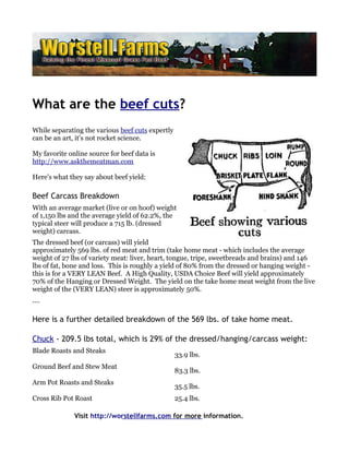 What are the beef cuts?
While separating the various beef cuts expertly
can be an art, it's not rocket science.

My favorite online source for beef data is
http://www.askthemeatman.com

Here's what they say about beef yield:

Beef Carcass Breakdown
With an average market (live or on hoof) weight
of 1,150 lbs and the average yield of 62.2%, the
typical steer will produce a 715 lb. (dressed
weight) carcass.
The dressed beef (or carcass) will yield
approximately 569 lbs. of red meat and trim (take home meat - which includes the average
weight of 27 lbs of variety meat: liver, heart, tongue, tripe, sweetbreads and brains) and 146
lbs of fat, bone and loss. This is roughly a yield of 80% from the dressed or hanging weight -
this is for a VERY LEAN Beef. A High Quality, USDA Choice Beef will yield approximately
70% of the Hanging or Dressed Weight. The yield on the take home meat weight from the live
weight of the (VERY LEAN) steer is approximately 50%.
....

Here is a further detailed breakdown of the 569 lbs. of take home meat.

Chuck - 209.5 lbs total, which is 29% of the dressed/hanging/carcass weight:
Blade Roasts and Steaks
                                                  33.9 lbs.
Ground Beef and Stew Meat
                                                  83.3 lbs.
Arm Pot Roasts and Steaks
                                                  35.5 lbs.
Cross Rib Pot Roast                               25.4 lbs.

              Visit http://worstellfarms.com for more information.
 