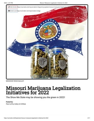 9/8/21, 2:57 PM Missouri Marijuana Legalization Initiatives for 2022
https://cannabis.net/blog/news/missouri-marijuana-legalization-initiatives-for-2022 2/11
MISSOURI WEED BALLOT
Missouri Marijuana Legalization
Initiatives for 2022
The Show Me State may be showing you the green in 2022!
Posted by:

Pace LaVia, today at 12:00am
 Edit Article (https://cannabis.net/mycannabis/c-blog-entry/update/missouri-marijuana-legalization-initiatives-for-2022)
 Article List (https://cannabis.net/mycannabis/c-blog)
 