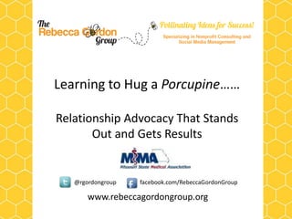 Learning to Hug a Porcupine……

Relationship Advocacy That Stands
       Out and Gets Results


   @rgordongroup   facebook.com/RebeccaGordonGroup

       www.rebeccagordongroup.org
 