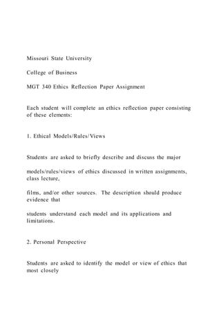 Missouri State University
College of Business
MGT 340 Ethics Reflection Paper Assignment
Each student will complete an ethics reflection paper consisting
of these elements:
1. Ethical Models/Rules/Views
Students are asked to briefly describe and discuss the major
models/rules/views of ethics discussed in written assignments,
class lecture,
films, and/or other sources. The description should produce
evidence that
students understand each model and its applications and
limitations.
2. Personal Perspective
Students are asked to identify the model or view of ethics that
most closely
 