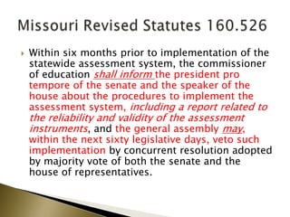  Within six months prior to implementation of the
statewide assessment system, the commissioner
of education shall inform the president pro
tempore of the senate and the speaker of the
house about the procedures to implement the
assessment system, including a report related to
the reliability and validity of the assessment
instruments, and the general assembly may,
within the next sixty legislative days, veto such
implementation by concurrent resolution adopted
by majority vote of both the senate and the
house of representatives.
 
