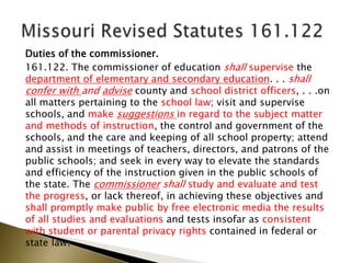 Duties of the commissioner.
161.122. The commissioner of education shall supervise the
department of elementary and secondary education. . . shall
confer with and advise county and school district officers, . . .on
all matters pertaining to the school law; visit and supervise
schools, and make suggestions in regard to the subject matter
and methods of instruction, the control and government of the
schools, and the care and keeping of all school property; attend
and assist in meetings of teachers, directors, and patrons of the
public schools; and seek in every way to elevate the standards
and efficiency of the instruction given in the public schools of
the state. The commissioner shall study and evaluate and test
the progress, or lack thereof, in achieving these objectives and
shall promptly make public by free electronic media the results
of all studies and evaluations and tests insofar as consistent
with student or parental privacy rights contained in federal or
state law.
 