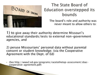 The board’s role and authority was
never meant to allow others to:
1) to give away their authority determine Missouri’s
educational standards/tests to external non-government
agencies, and
2) peruse Missourians’ personal data without parental
consent or student knowledge; (via the Cooperative
Agreement with the Dept. of Ed)
 (See http://www2.ed.gov/programs/racetothetop-assessment/sbac-
cooperative-agreement.pdf)
 
