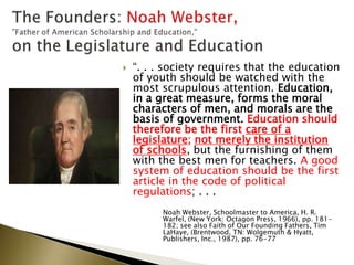  “. . . society requires that the education
of youth should be watched with the
most scrupulous attention. Education,
in a great measure, forms the moral
characters of men, and morals are the
basis of government. Education should
therefore be the first care of a
legislature; not merely the institution
of schools, but the furnishing of them
with the best men for teachers. A good
system of education should be the first
article in the code of political
regulations; . . .
Noah Webster, Schoolmaster to America, H. R.
Warfel, (New York: Octagon Press, 1966), pp. 181-
182; see also Faith of Our Founding Fathers, Tim
LaHaye, (Brentwood, TN: Wolgemuth & Hyatt,
Publishers, Inc., 1987), pp. 76-77
 