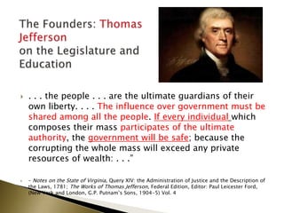  . . . the people . . . are the ultimate guardians of their
own liberty. . . . The influence over government must be
shared among all the people. If every individual which
composes their mass participates of the ultimate
authority, the government will be safe; because the
corrupting the whole mass will exceed any private
resources of wealth: . . .”
 – Notes on the State of Virginia, Query XIV: the Administration of Justice and the Description of
the Laws, 1781; The Works of Thomas Jefferson, Federal Edition, Editor: Paul Leicester Ford,
(New York and London, G.P. Putnam’s Sons, 1904-5) Vol. 4
 