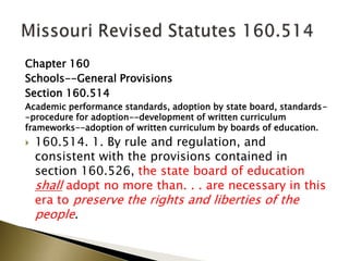 Chapter 160
Schools--General Provisions
Section 160.514
Academic performance standards, adoption by state board, standards-
-procedure for adoption--development of written curriculum
frameworks--adoption of written curriculum by boards of education.
 160.514. 1. By rule and regulation, and
consistent with the provisions contained in
section 160.526, the state board of education
shall adopt no more than. . . are necessary in this
era to preserve the rights and liberties of the
people.
 