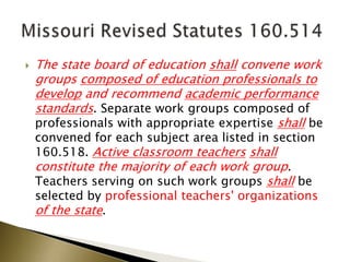 The state board of education shall convene work
groups composed of education professionals to
develop and recommend academic performance
standards. Separate work groups composed of
professionals with appropriate expertise shall be
convened for each subject area listed in section
160.518. Active classroom teachers shall
constitute the majority of each work group.
Teachers serving on such work groups shall be
selected by professional teachers' organizations
of the state.
 