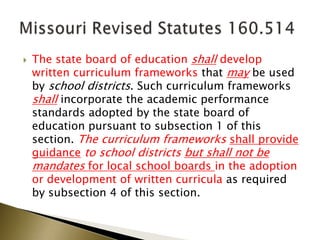  The state board of education shall develop
written curriculum frameworks that may be used
by school districts. Such curriculum frameworks
shall incorporate the academic performance
standards adopted by the state board of
education pursuant to subsection 1 of this
section. The curriculum frameworks shall provide
guidance to school districts but shall not be
mandates for local school boards in the adoption
or development of written curricula as required
by subsection 4 of this section.
 