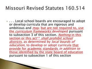  . . . Local school boards are encouraged to adopt
or develop curricula that are rigorous and
ambitious and may, but are not required to, use
the curriculum frameworks developed pursuant
to subsection 3 of this section. Nothing in this
section or this act** shall prohibit school
districts, as determined by local boards of
education, to develop or adopt curricula that
provide for academic standards in addition to
those identified by the state board of education
pursuant to subsection 1 of this section
◦
 