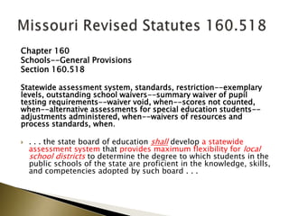 Chapter 160
Schools--General Provisions
Section 160.518
Statewide assessment system, standards, restriction--exemplary
levels, outstanding school waivers--summary waiver of pupil
testing requirements--waiver void, when--scores not counted,
when--alternative assessments for special education students--
adjustments administered, when--waivers of resources and
process standards, when.
 . . . the state board of education shall develop a statewide
assessment system that provides maximum flexibility for local
school districts to determine the degree to which students in the
public schools of the state are proficient in the knowledge, skills,
and competencies adopted by such board . . .
 